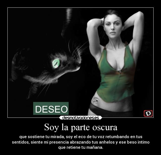 Soy la parte oscura - que sostiene tu mirada, soy el eco de tu voz retumbando en tus
sentidos, siente mi presencia abrazando tus anhelos y ese beso intimo
que retiene tu mañana.