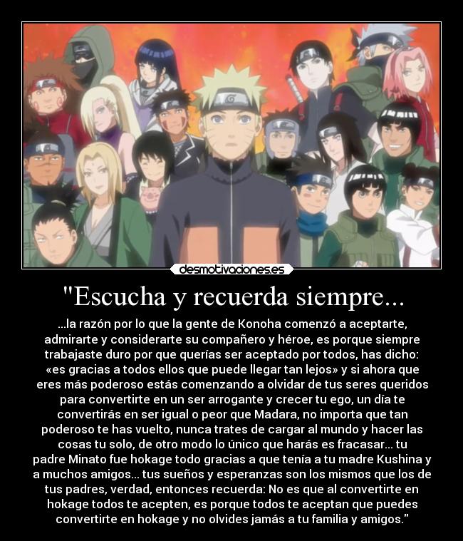 Escucha y recuerda siempre... - ...la razón por lo que la gente de Konoha comenzó a aceptarte,
admirarte y considerarte su compañero y héroe, es porque siempre
trabajaste duro por que querías ser aceptado por todos, has dicho:
«es gracias a todos ellos que puede llegar tan lejos» y si ahora que
eres más poderoso estás comenzando a olvidar de tus seres queridos
para convertirte en un ser arrogante y crecer tu ego, un día te
convertirás en ser igual o peor que Madara, no importa que tan
poderoso te has vuelto, nunca trates de cargar al mundo y hacer las
cosas tu solo, de otro modo lo único que harás es fracasar... tu
padre Minato fue hokage todo gracias a que tenía a tu madre Kushina y
a muchos amigos... tus sueños y esperanzas son los mismos que los de
tus padres, verdad, entonces recuerda: No es que al convertirte en
hokage todos te acepten, es porque todos te aceptan que puedes
convertirte en hokage y no olvides jamás a tu familia y amigos.