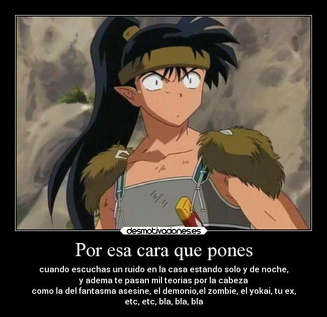 Por esa cara que pones - cuando escuchas un ruido en la casa estando solo y de noche,
y adema te pasan mil teorias por la cabeza
como la del fantasma asesine, el demonio,el zombie, el yokai, tu ex,
etc, etc, bla, bla, bla