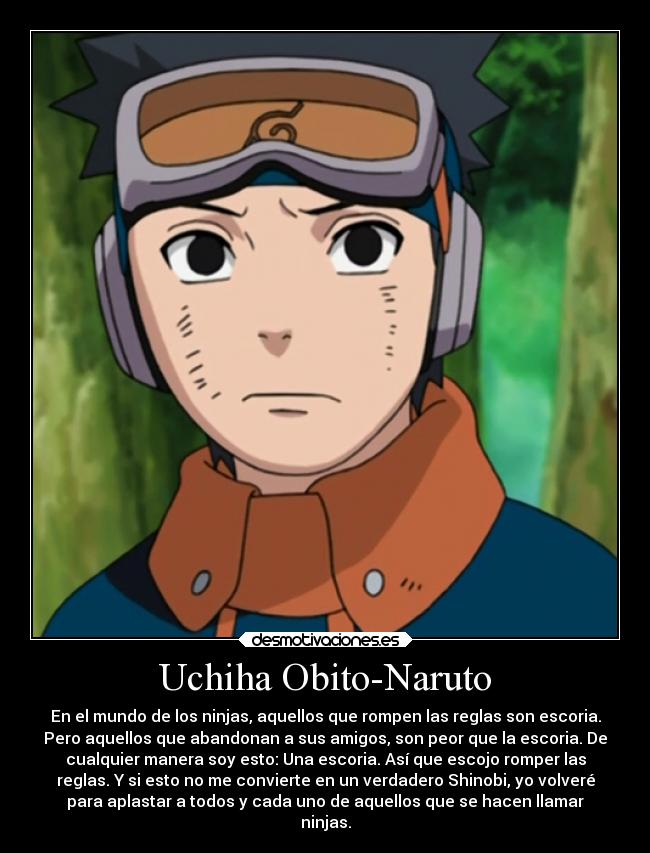 Uchiha Obito-Naruto - En el mundo de los ninjas, aquellos que rompen las reglas son escoria.
Pero aquellos que abandonan a sus amigos, son peor que la escoria. De
cualquier manera soy esto: Una escoria. Así que escojo romper las
reglas. Y si esto no me convierte en un verdadero Shinobi, yo volveré
para aplastar a todos y cada uno de aquellos que se hacen llamar
ninjas.