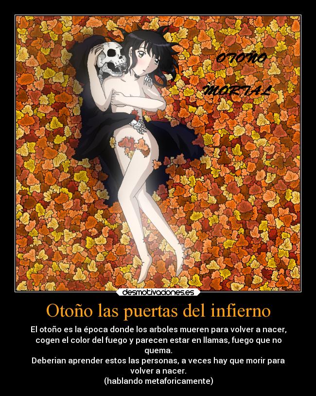 Otoño las puertas del infierno - El otoño es la época donde los arboles mueren para volver a nacer,
cogen el color del fuego y parecen estar en llamas, fuego que no
quema.
Deberian aprender estos las personas, a veces hay que morir para
volver a nacer.
(hablando metaforicamente)