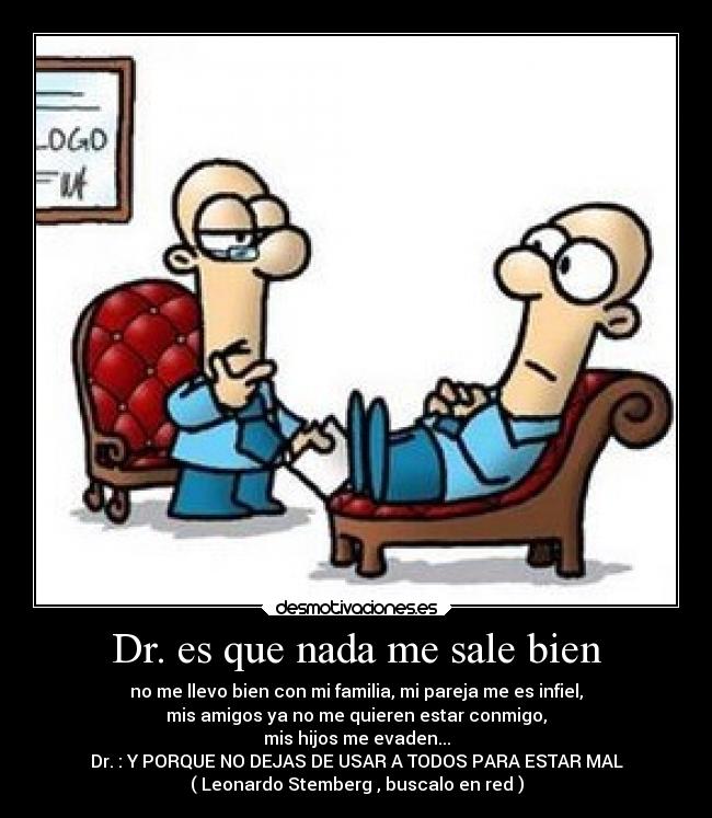 Dr. es que nada me sale bien - no me llevo bien con mi familia, mi pareja me es infiel,
mis amigos ya no me quieren estar conmigo,
mis hijos me evaden...
Dr. : Y PORQUE NO DEJAS DE USAR A TODOS PARA ESTAR MAL
( Leonardo Stemberg , buscalo en red )