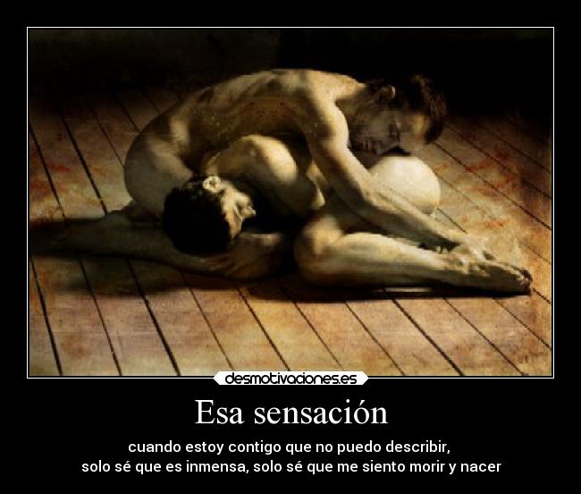 Esa sensación - cuando estoy contigo que no puedo describir,
solo sé que es inmensa, solo sé que me siento morir y nacer