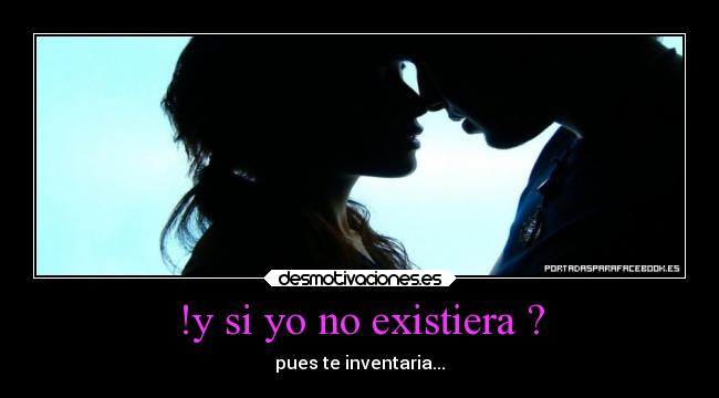 !y si yo no existiera ? - pues te inventaria...