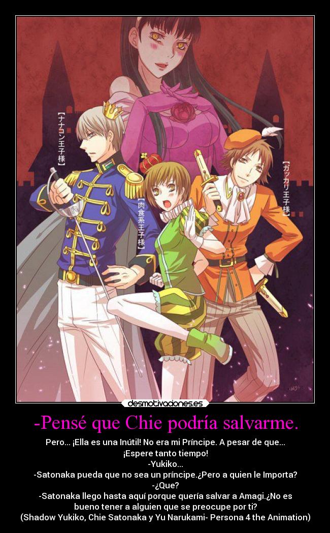 -Pensé que Chie podría salvarme. - Pero... ¡Ella es una Inútil! No era mi Príncipe. A pesar de que...
¡Espere tanto tiempo!
-Yukiko...
-Satonaka pueda que no sea un príncipe.¿Pero a quien le Importa?
-¿Que?
-Satonaka llego hasta aquí porque quería salvar a Amagi.¿No es
bueno tener a alguien que se preocupe por ti?
(Shadow Yukiko, Chie Satonaka y Yu Narukami- Persona 4 the Animation)