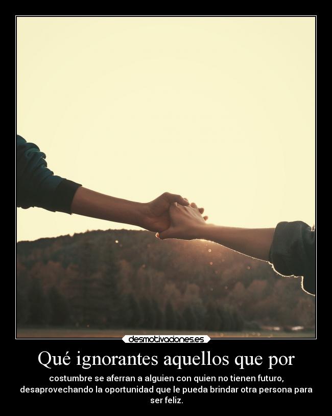 Qué ignorantes aquellos que por - costumbre se aferran a alguien con quien no tienen futuro,
desaprovechando la oportunidad que le pueda brindar otra persona para
ser feliz.
