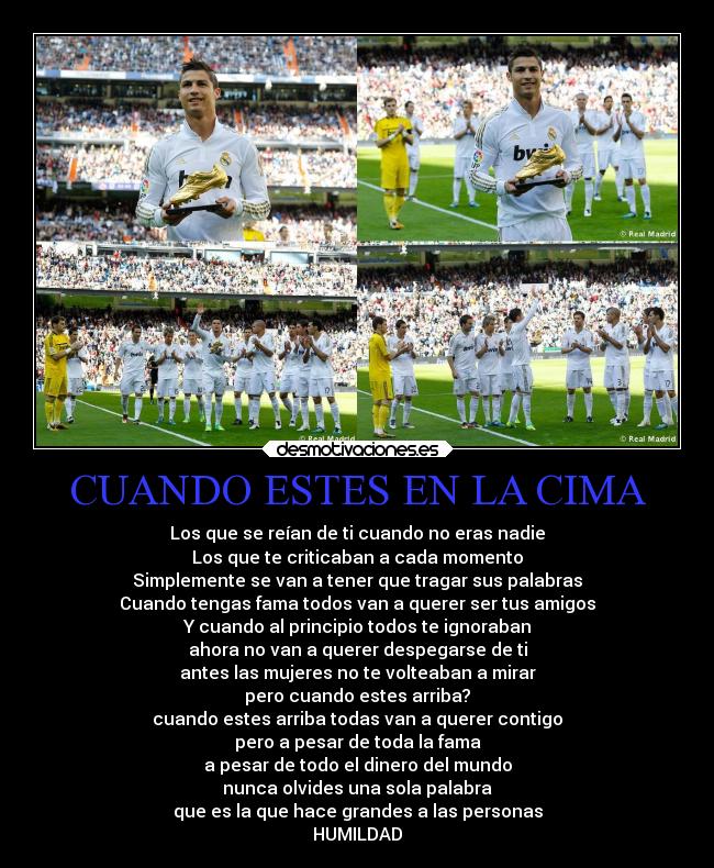 CUANDO ESTES EN LA CIMA - Los que se reían de ti cuando no eras nadie
Los que te criticaban a cada momento
Simplemente se van a tener que tragar sus palabras
Cuando tengas fama todos van a querer ser tus amigos
Y cuando al principio todos te ignoraban
ahora no van a querer despegarse de ti
antes las mujeres no te volteaban a mirar
pero cuando estes arriba?
cuando estes arriba todas van a querer contigo
pero a pesar de toda la fama
a pesar de todo el dinero del mundo
nunca olvides una sola palabra
que es la que hace grandes a las personas
HUMILDAD