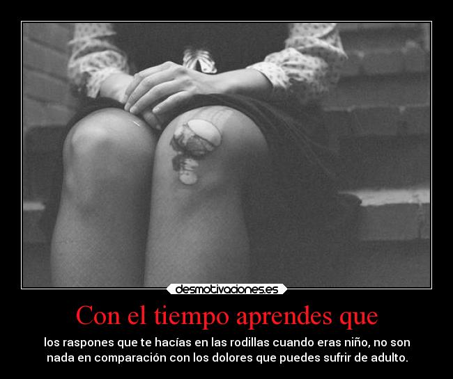 Con el tiempo aprendes que - los raspones que te hacías en las rodillas cuando eras niño, no son
nada en comparación con los dolores que puedes sufrir de adulto.