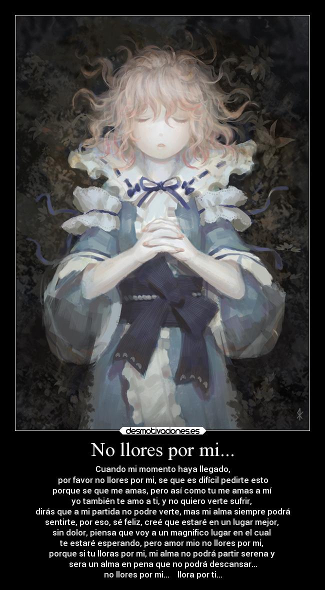 No llores por mi... - Cuando mi momento haya llegado,
por favor no llores por mi, se que es difícil pedirte esto
porque se que me amas, pero así como tu me amas a mí
yo también te amo a ti, y no quiero verte sufrir,
dirás que a mi partida no podre verte, mas mi alma siempre podrá
sentirte, por eso, sé feliz, creé que estaré en un lugar mejor,
sin dolor, piensa que voy a un magnifico lugar en el cual
te estaré esperando, pero amor mio no llores por mi,
porque si tu lloras por mi, mi alma no podrá partir serena y
sera un alma en pena que no podrá descansar...
no llores por mi... llora por ti...