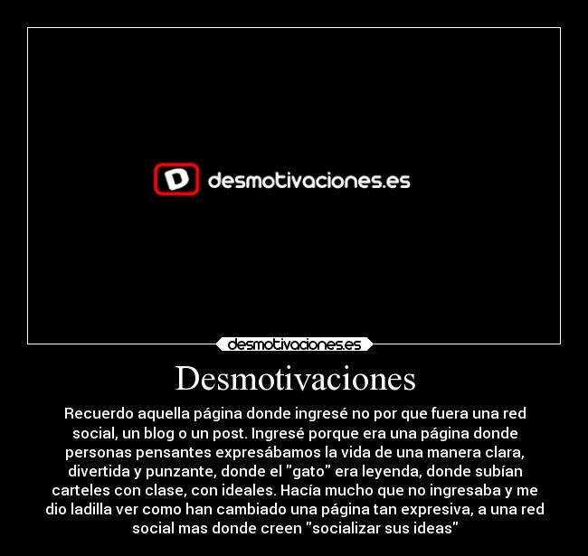 Desmotivaciones - Recuerdo aquella página donde ingresé no por que fuera una red
social, un blog o un post. Ingresé porque era una página donde
personas pensantes expresábamos la vida de una manera clara,
divertida y punzante, donde el gato era leyenda, donde subían
carteles con clase, con ideales. Hacía mucho que no ingresaba y me
dio ladilla ver como han cambiado una página tan expresiva, a una red
social mas donde creen socializar sus ideas