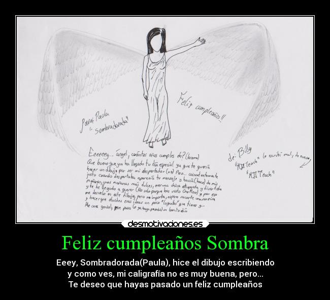 Feliz cumpleaños Sombra - Eeey, Sombradorada(Paula), hice el dibujo escribiendo
y como ves, mi caligrafía no es muy buena, pero...
Te deseo que hayas pasado un feliz cumpleaños