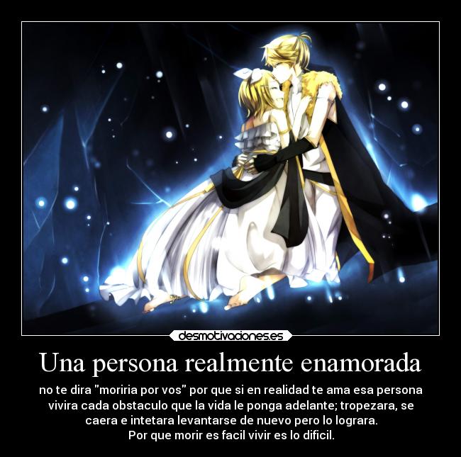 Una persona realmente enamorada - no te dira moriria por vos por que si en realidad te ama esa persona
vivira cada obstaculo que la vida le ponga adelante; tropezara, se
caera e intetara levantarse de nuevo pero lo lograra.
Por que morir es facil vivir es lo dificil.