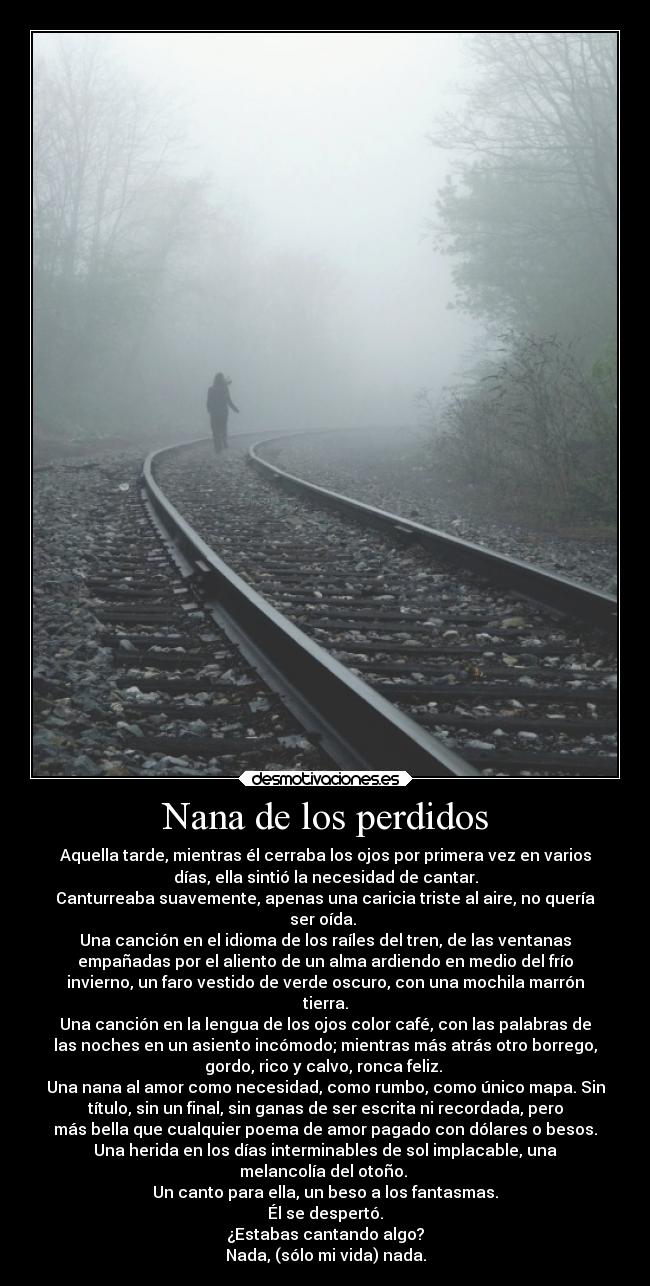 Nana de los perdidos - Aquella tarde, mientras él cerraba los ojos por primera vez en varios
días, ella sintió la necesidad de cantar.
Canturreaba suavemente, apenas una caricia triste al aire, no quería
ser oída. 
Una canción en el idioma de los raíles del tren, de las ventanas
empañadas por el aliento de un alma ardiendo en medio del frío
invierno, un faro vestido de verde oscuro, con una mochila marrón
tierra.
Una canción en la lengua de los ojos color café, con las palabras de
las noches en un asiento incómodo; mientras más atrás otro borrego,
gordo, rico y calvo, ronca feliz. 
Una nana al amor como necesidad, como rumbo, como único mapa. Sin
título, sin un final, sin ganas de ser escrita ni recordada, pero
más bella que cualquier poema de amor pagado con dólares o besos.
Una herida en los días interminables de sol implacable, una
melancolía del otoño. 
Un canto para ella, un beso a los fantasmas.
Él se despertó.
¿Estabas cantando algo?
Nada, (sólo mi vida) nada.