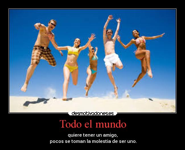 Todo el mundo - quiere tener un amigo,
pocos se toman la molestia de ser uno.