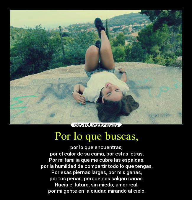 Por lo que buscas, - por lo que encuentras,
por el calor de su cama, por estas letras.
Por mi familia que me cubre las espaldas,
por la humildad de compartir todo lo que tengas.
Por esas piernas largas, por mis ganas,
por tus penas, porque nos salgan canas.
Hacia el futuro, sin miedo, amor real,
por mi gente en la ciudad mirando al cielo.