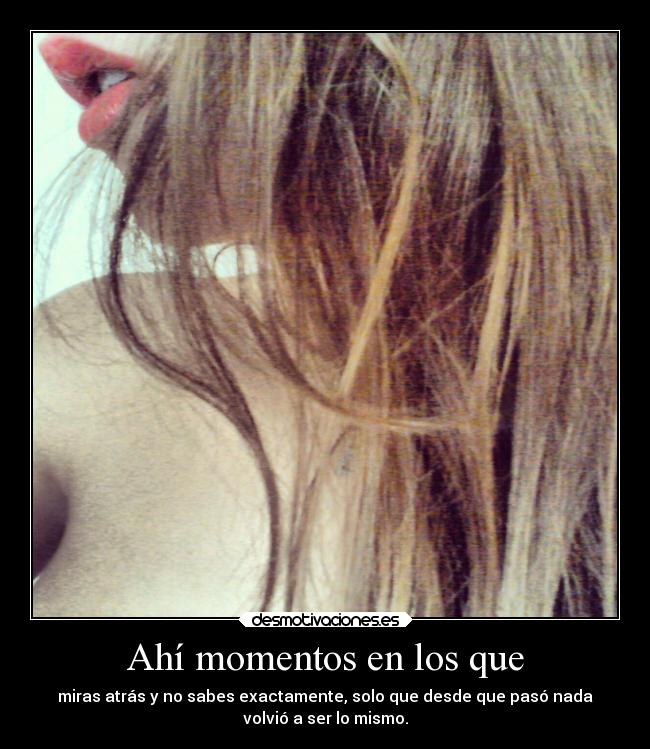 Ahí momentos en los que - miras atrás y no sabes exactamente, solo que desde que pasó nada
volvió a ser lo mismo.