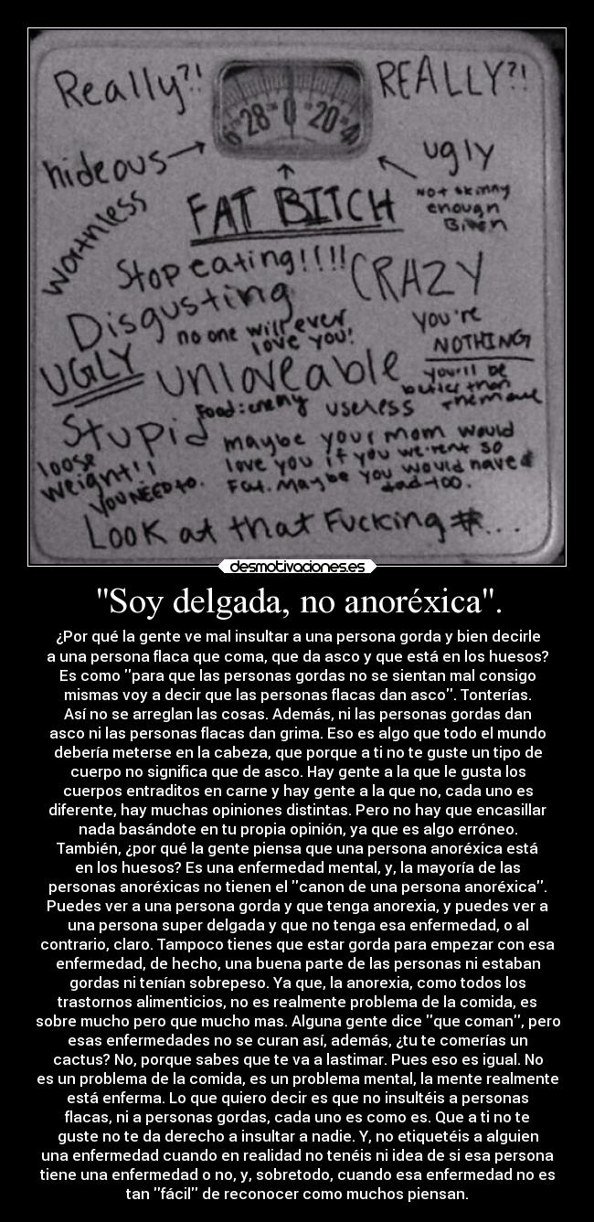 Soy delgada, no anoréxica. - ¿Por qué la gente ve mal insultar a una persona gorda y bien decirle
a una persona flaca que coma, que da asco y que está en los huesos?
Es como para que las personas gordas no se sientan mal consigo
mismas voy a decir que las personas flacas dan asco. Tonterías.
Así no se arreglan las cosas. Además, ni las personas gordas dan
asco ni las personas flacas dan grima. Eso es algo que todo el mundo
debería meterse en la cabeza, que porque a ti no te guste un tipo de
cuerpo no significa que de asco. Hay gente a la que le gusta los
cuerpos entraditos en carne y hay gente a la que no, cada uno es
diferente, hay muchas opiniones distintas. Pero no hay que encasillar
nada basándote en tu propia opinión, ya que es algo erróneo.
También, ¿por qué la gente piensa que una persona anoréxica está
en los huesos? Es una enfermedad mental, y, la mayoría de las
personas anoréxicas no tienen el canon de una persona anoréxica.
Puedes ver a una persona gorda y que tenga anorexia, y puedes ver a
una persona super delgada y que no tenga esa enfermedad, o al
contrario, claro. Tampoco tienes que estar gorda para empezar con esa
enfermedad, de hecho, una buena parte de las personas ni estaban
gordas ni tenían sobrepeso. Ya que, la anorexia, como todos los
trastornos alimenticios, no es realmente problema de la comida, es
sobre mucho pero que mucho mas. Alguna gente dice que coman, pero
esas enfermedades no se curan así, además, ¿tu te comerías un
cactus? No, porque sabes que te va a lastimar. Pues eso es igual. No
es un problema de la comida, es un problema mental, la mente realmente
está enferma. Lo que quiero decir es que no insultéis a personas
flacas, ni a personas gordas, cada uno es como es. Que a ti no te
guste no te da derecho a insultar a nadie. Y, no etiquetéis a alguien
una enfermedad cuando en realidad no tenéis ni idea de si esa persona
tiene una enfermedad o no, y, sobretodo, cuando esa enfermedad no es
tan fácil de reconocer como muchos piensan.