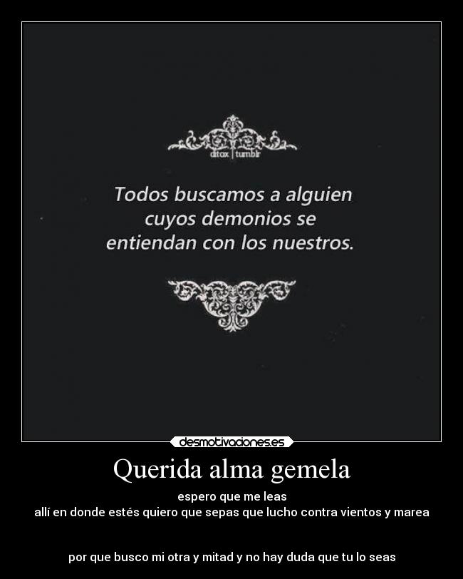 Querida alma gemela - espero que me leas
allí en donde estés quiero que sepas que lucho contra vientos y marea
por que busco mi otra y mitad y no hay duda que tu lo seas