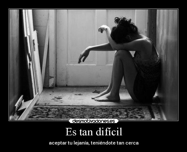Es tan difícil - aceptar tu lejanía, teniéndote tan cerca