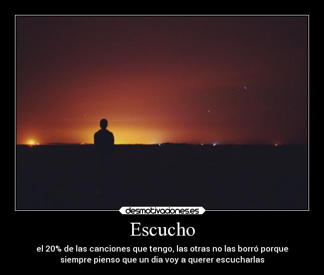 Escucho - el 20% de las canciones que tengo, las otras no las borró porque
siempre pienso que un dia voy a querer escucharlas