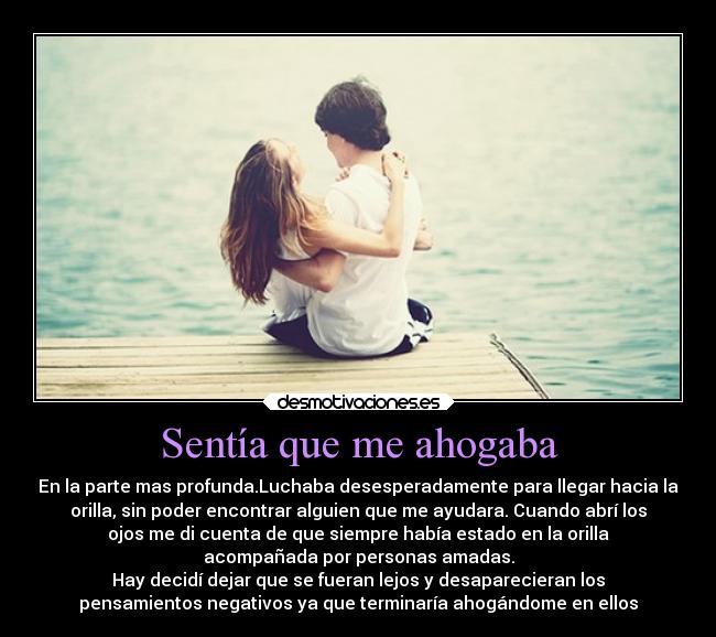 Sentía que me ahogaba - En la parte mas profunda.Luchaba desesperadamente para llegar hacia la
orilla, sin poder encontrar alguien que me ayudara. Cuando abrí los
ojos me di cuenta de que siempre había estado en la orilla
acompañada por personas amadas.
Hay decidí dejar que se fueran lejos y desaparecieran los
pensamientos negativos ya que terminaría ahogándome en ellos