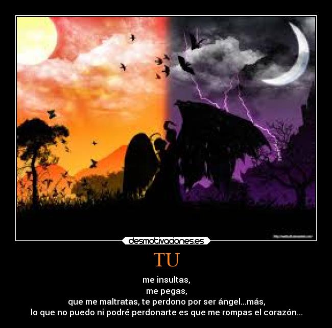 TU - me insultas,
me pegas,
que me maltratas, te perdono por ser ángel...más,
lo que no puedo ni podré perdonarte es que me rompas el corazón...