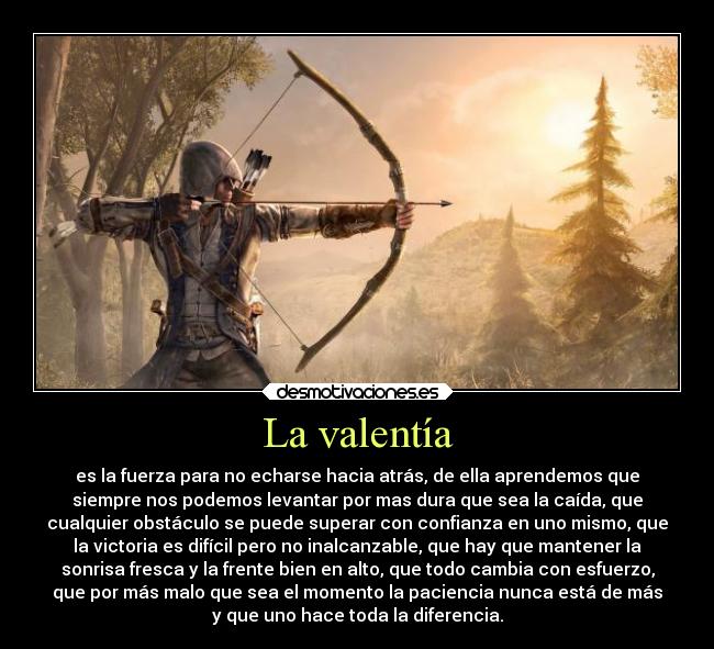 La valentía - es la fuerza para no echarse hacia atrás, de ella aprendemos que
siempre nos podemos levantar por mas dura que sea la caída, que
cualquier obstáculo se puede superar con confianza en uno mismo, que
la victoria es difícil pero no inalcanzable, que hay que mantener la
sonrisa fresca y la frente bien en alto, que todo cambia con esfuerzo,
que por más malo que sea el momento la paciencia nunca está de más
y que uno hace toda la diferencia.