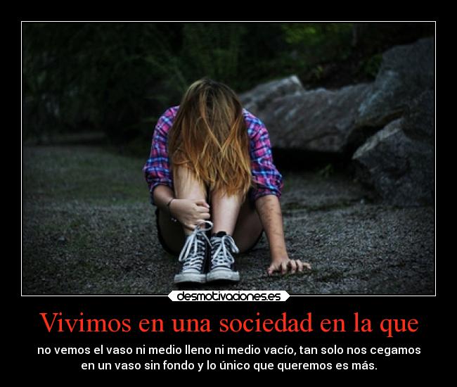 Vivimos en una sociedad en la que - no vemos el vaso ni medio lleno ni medio vacío, tan solo nos cegamos
en un vaso sin fondo y lo único que queremos es más.