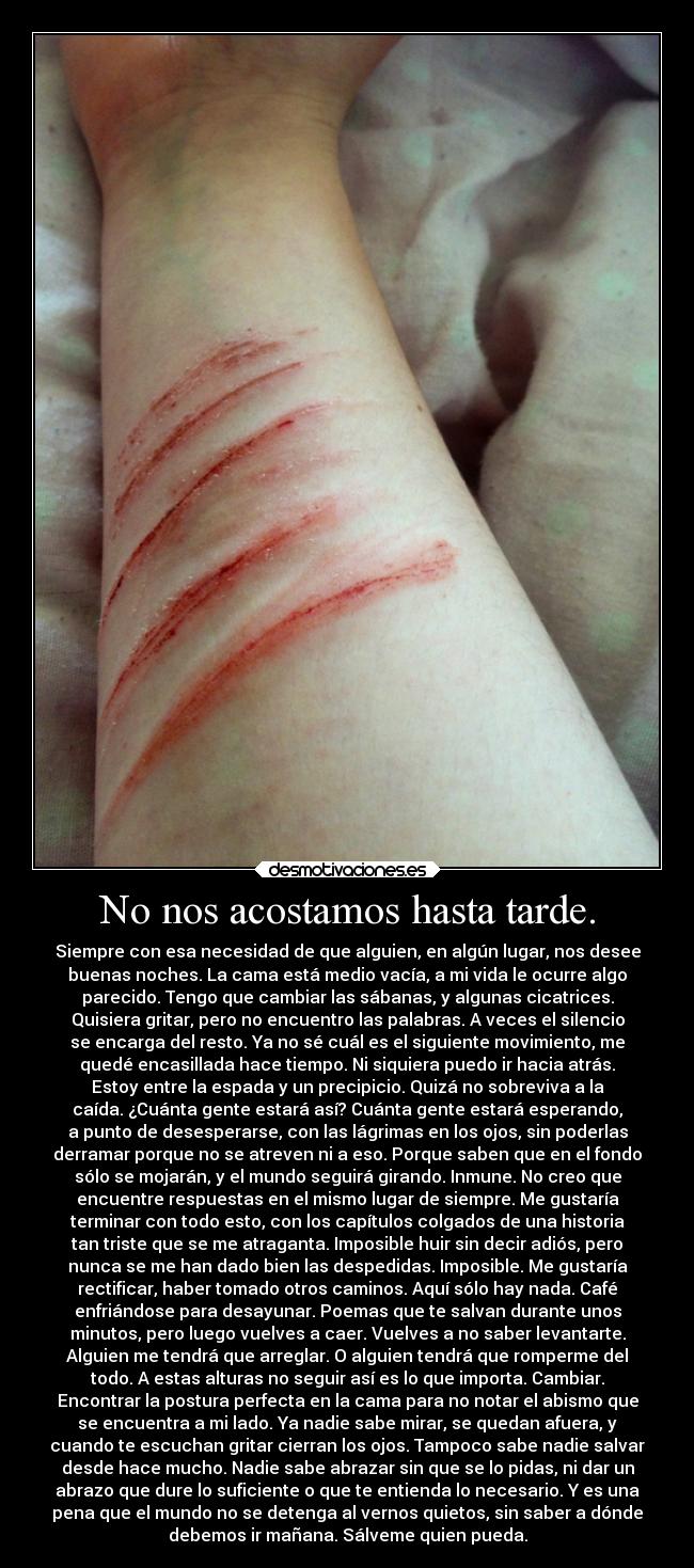 No nos acostamos hasta tarde. - Siempre con esa necesidad de que alguien, en algún lugar, nos desee
buenas noches. La cama está medio vacía, a mi vida le ocurre algo
parecido. Tengo que cambiar las sábanas, y algunas cicatrices.
Quisiera gritar, pero no encuentro las palabras. A veces el silencio
se encarga del resto. Ya no sé cuál es el siguiente movimiento, me
quedé encasillada hace tiempo. Ni siquiera puedo ir hacia atrás.
Estoy entre la espada y un precipicio. Quizá no sobreviva a la
caída. ¿Cuánta gente estará así? Cuánta gente estará esperando,
a punto de desesperarse, con las lágrimas en los ojos, sin poderlas
derramar porque no se atreven ni a eso. Porque saben que en el fondo
sólo se mojarán, y el mundo seguirá girando. Inmune. No creo que
encuentre respuestas en el mismo lugar de siempre. Me gustaría
terminar con todo esto, con los capítulos colgados de una historia
tan triste que se me atraganta. Imposible huir sin decir adiós, pero
nunca se me han dado bien las despedidas. Imposible. Me gustaría
rectificar, haber tomado otros caminos. Aquí sólo hay nada. Café
enfriándose para desayunar. Poemas que te salvan durante unos
minutos, pero luego vuelves a caer. Vuelves a no saber levantarte.
Alguien me tendrá que arreglar. O alguien tendrá que romperme del
todo. A estas alturas no seguir así es lo que importa. Cambiar.
Encontrar la postura perfecta en la cama para no notar el abismo que
se encuentra a mi lado. Ya nadie sabe mirar, se quedan afuera, y
cuando te escuchan gritar cierran los ojos. Tampoco sabe nadie salvar
desde hace mucho. Nadie sabe abrazar sin que se lo pidas, ni dar un
abrazo que dure lo suficiente o que te entienda lo necesario. Y es una
pena que el mundo no se detenga al vernos quietos, sin saber a dónde
debemos ir mañana. Sálveme quien pueda.