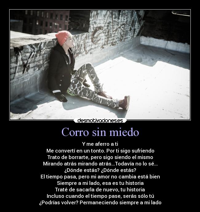 Corro sin miedo - Y me aferro a ti
Me convertí en un tonto. Por ti sigo sufriendo
Trato de borrarte, pero sigo siendo el mismo
Mirando atrás mirando atrás...Todavía no lo sé...
¿Dónde estás? ¿Dónde estás?
El tiempo pasa, pero mi amor no cambia está bien
Siempre a mi lado, esa es tu historia
Traté de sacarla de nuevo, tu historia
Incluso cuando el tiempo pase, serás sólo tú
¿Podrías volver? Permaneciendo siempre a mi lado