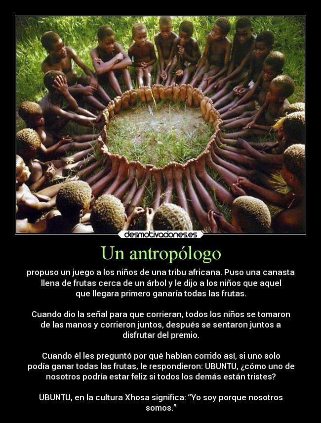 Un antropólogo - propuso un juego a los niños de una tribu africana. Puso una canasta
llena de frutas cerca de un árbol y le dijo a los niños que aquel
que llegara primero ganaría todas las frutas.

Cuando dio la señal para que corrieran, todos los niños se tomaron
de las manos y corrieron juntos, después se sentaron juntos a
disfrutar del premio.

Cuando él les preguntó por qué habían corrido así, si uno solo
podía ganar todas las frutas, le respondieron: UBUNTU, ¿cómo uno de
nosotros podría estar feliz si todos los demás están tristes?

UBUNTU, en la cultura Xhosa significa: “Yo soy porque nosotros
somos.”