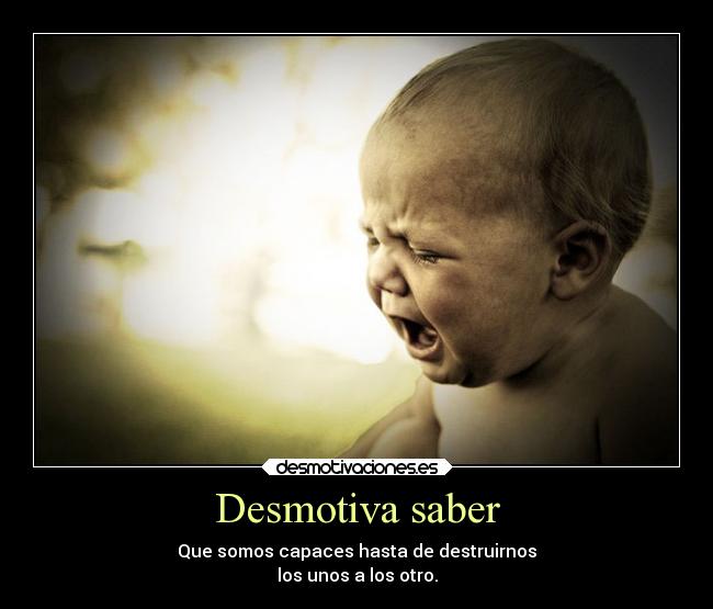 Desmotiva saber - Que somos capaces hasta de destruirnos
los unos a los otro.