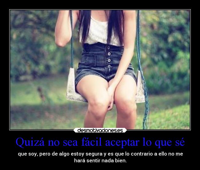 Quizá no sea fácil aceptar lo que sé - que soy, pero de algo estoy segura y es que lo contrario a ello no me
hará sentir nada bien.