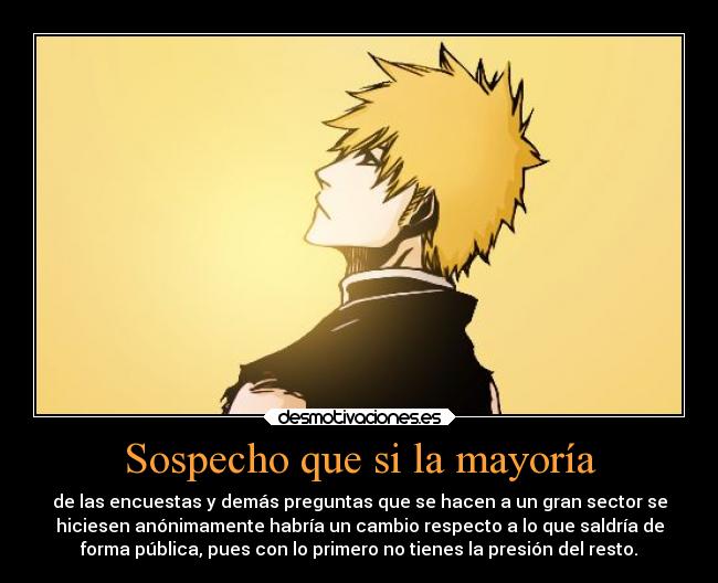 Sospecho que si la mayoría - de las encuestas y demás preguntas que se hacen a un gran sector se
hiciesen anónimamente habría un cambio respecto a lo que saldría de
forma pública, pues con lo primero no tienes la presión del resto.