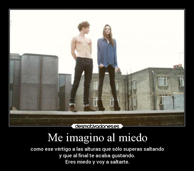 Me imagino al miedo - como ese vértigo a las alturas que sólo superas saltando
y que al final te acaba gustando.
Eres miedo y voy a saltarte.