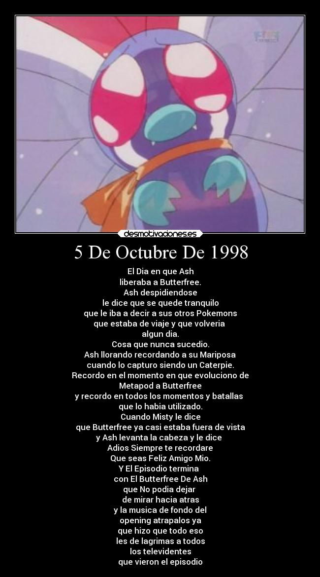 5 De Octubre De 1998 - El Dia en que Ash
liberaba a Butterfree.
Ash despidiendose
le dice que se quede tranquilo
que le iba a decir a sus otros Pokemons
que estaba de viaje y que volveria
algun dia.
Cosa que nunca sucedio.
Ash llorando recordando a su Mariposa
cuando lo capturo siendo un Caterpie.
Recordo en el momento en que evoluciono de
Metapod a Butterfree
y recordo en todos los momentos y batallas
que lo habia utilizado.
Cuando Misty le dice
que Butterfree ya casi estaba fuera de vista
y Ash levanta la cabeza y le dice
Adios Siempre te recordare
Que seas Feliz Amigo Mio.
Y El Episodio termina
con El Butterfree De Ash
que No podia dejar
de mirar hacia atras
y la musica de fondo del
opening atrapalos ya
que hizo que todo eso
les de lagrimas a todos
los televidentes
que vieron el episodio