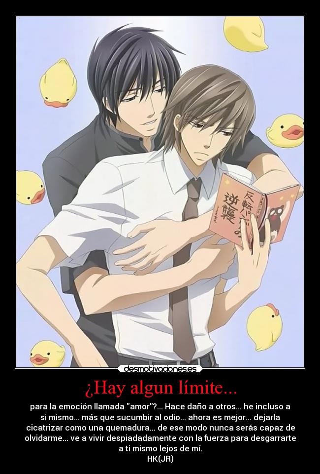 ¿Hay algun límite... - para la emoción llamada amor?... Hace daño a otros... he incluso a
si mismo... más que sucumbir al odio... ahora es mejor... dejarla
cicatrizar como una quemadura... de ese modo nunca serás capaz de
olvidarme... ve a vivir despiadadamente con la fuerza para desgarrarte
a ti mismo lejos de mí.
HK(JR)