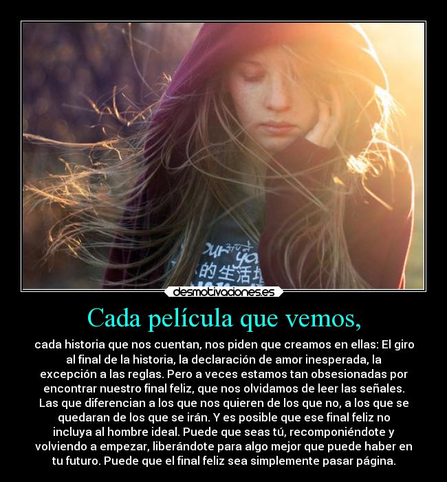 Cada película que vemos, - cada historia que nos cuentan, nos piden que creamos en ellas: El giro
al final de la historia, la declaración de amor inesperada, la
excepción a las reglas. Pero a veces estamos tan obsesionadas por
encontrar nuestro final feliz, que nos olvidamos de leer las señales.
Las que diferencian a los que nos quieren de los que no, a los que se
quedaran de los que se irán. Y es posible que ese final feliz no
incluya al hombre ideal. Puede que seas tú, recomponiéndote y
volviendo a empezar, liberándote para algo mejor que puede haber en
tu futuro. Puede que el final feliz sea simplemente pasar página.