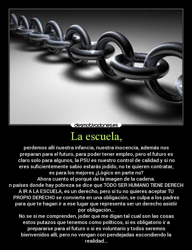 La escuela, - perdemos allí nuestra infancia, nuestra inocencia, además nos
preparan para el futuro, para poder tener empleo, pero el futuro es
claro solo para algunos, la PSU es nuestro control de calidad y si no
eres suficientemente sabio estarás jodido, no te quieren contratar,
es para los mejores ¿Lógico en parte no?
Ahora cuento el porqué de la imagen de la cadena.
En países donde hay pobreza se dice que TODO SER HUMANO TIENE DERECHO
A IR A LA ESCUELA, es un derecho, pero si tu no quieres aceptar TU
PROPIO DERECHO se convierte en una obligación, se culpa a los padres
para que te hagan ir a ese lugar que representa ser un derecho asistir
por obligación...
No se si me comprenden, joder que me digan tal cual son las cosas
estos putazos que tenemos como políticos, si es obligatorio ir a
prepararse para el futuro o si es voluntario y todos seremos
bienvenidos allí, pero no vengan con pendejadas escondiendo la
realidad...