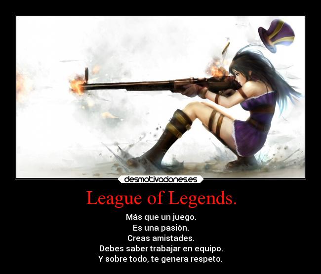 League of Legends. - Más que un juego.
Es una pasión.
Creas amistades.
Debes saber trabajar en equipo.
Y sobre todo, te genera respeto.