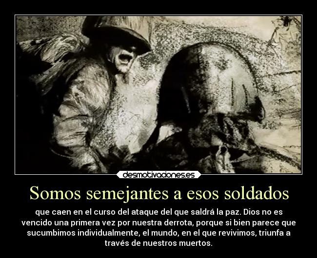 Somos semejantes a esos soldados - que caen en el curso del ataque del que saldrá la paz. Dios no es
vencido una primera vez por nuestra derrota, porque si bien parece que
sucumbimos individualmente, el mundo, en el que revivimos, triunfa a
través de nuestros muertos.
