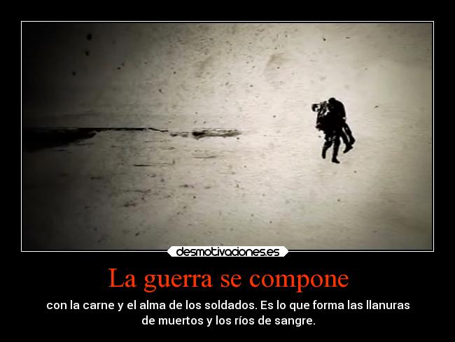 La guerra se compone - con la carne y el alma de los soldados. Es lo que forma las llanuras
de muertos y los ríos de sangre.