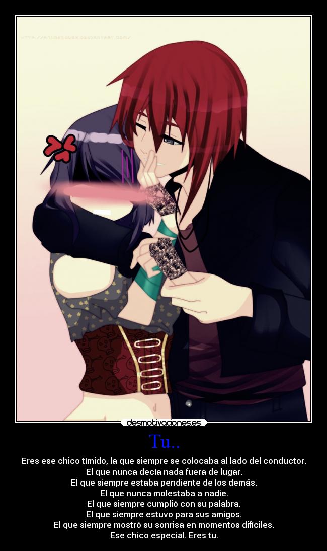Tu.. - Eres ese chico tímido, la que siempre se colocaba al lado del conductor.
El que nunca decía nada fuera de lugar.
El que siempre estaba pendiente de los demás.
El que nunca molestaba a nadie.
El que siempre cumplió con su palabra.
El que siempre estuvo para sus amigos.
El que siempre mostró su sonrisa en momentos difíciles.
Ese chico especial. Eres tu.