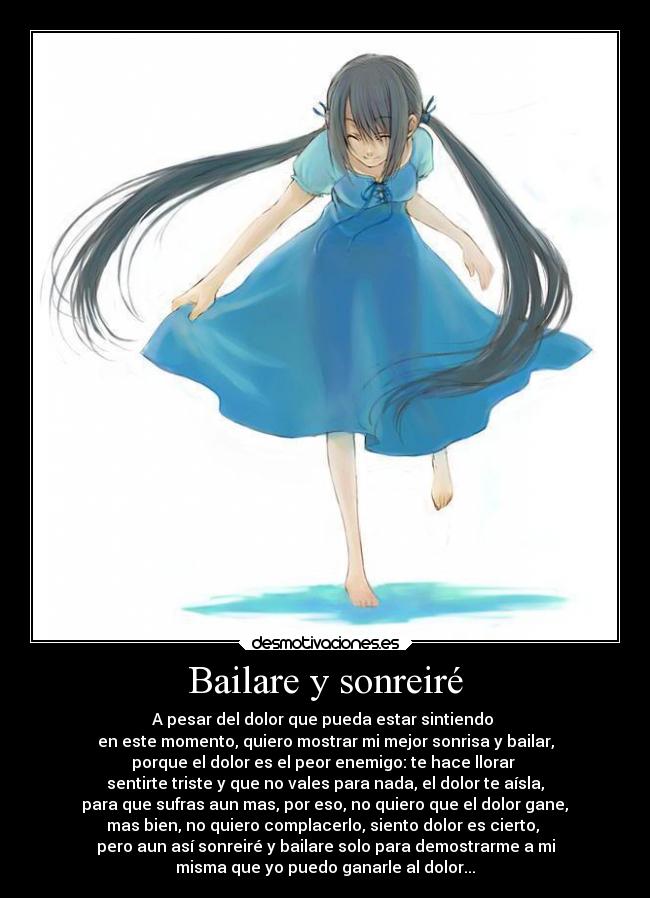 Bailare y sonreiré - A pesar del dolor que pueda estar sintiendo
en este momento, quiero mostrar mi mejor sonrisa y bailar,
porque el dolor es el peor enemigo: te hace llorar
sentirte triste y que no vales para nada, el dolor te aísla,
para que sufras aun mas, por eso, no quiero que el dolor gane,
mas bien, no quiero complacerlo, siento dolor es cierto,
pero aun así sonreiré y bailare solo para demostrarme a mi
misma que yo puedo ganarle al dolor...