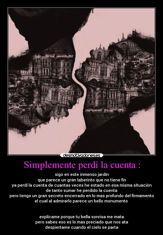 Simplemente perdí la cuenta : - sigo en este inmenso jardín
que parece un gran laberinto que no tiene fin
ya perdí la cuenta de cuantas veces he estado en esa misma situación
de tanto sumar he perdido la cuenta
pero tengo un gran secreto encerrado en lo mas profundo del firmamento
el cual al admirarlo parece un bello monumento
explícame porque tu bella sonrisa me mata
pero sabes eso es lo mas preciado que nos ata
despiertame cuando el cielo se parta