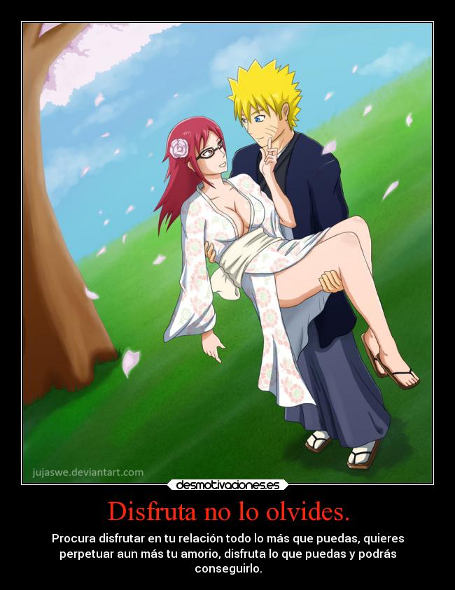 Disfruta no lo olvides. - Procura disfrutar en tu relación todo lo más que puedas, quieres
perpetuar aun más tu amorio, disfruta lo que puedas y podrás
conseguirlo.
