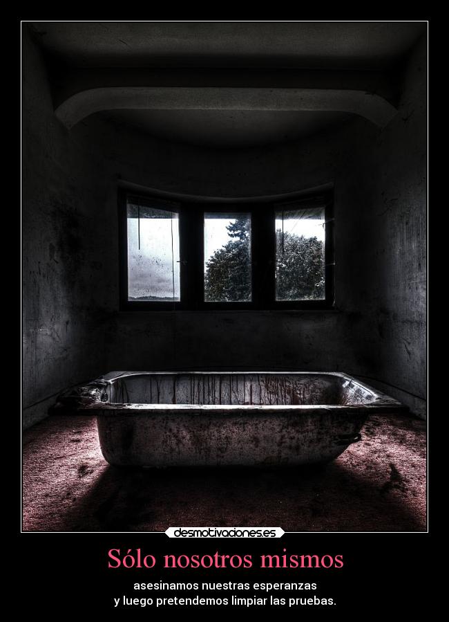 Sólo nosotros mismos - asesinamos nuestras esperanzas
y luego pretendemos limpiar las pruebas.