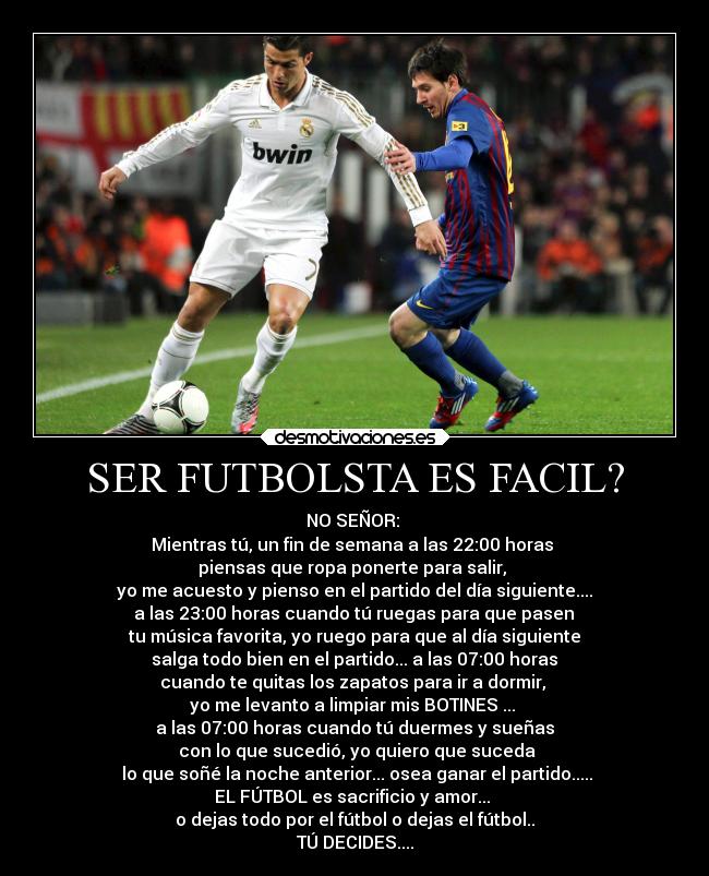 SER FUTBOLSTA ES FACIL? - NO SEÑOR:
Mientras tú, un fin de semana a las 22:00 horas
piensas que ropa ponerte para salir,
yo me acuesto y pienso en el partido del día siguiente....
a las 23:00 horas cuando tú ruegas para que pasen
tu música favorita, yo ruego para que al día siguiente
salga todo bien en el partido... a las 07:00 horas
cuando te quitas los zapatos para ir a dormir,
yo me levanto a limpiar mis BOTINES ...
a las 07:00 horas cuando tú duermes y sueñas
con lo que sucedió, yo quiero que suceda
lo que soñé la noche anterior... osea ganar el partido.....
EL FÚTBOL es sacrificio y amor...
o dejas todo por el fútbol o dejas el fútbol..
TÚ DECIDES....