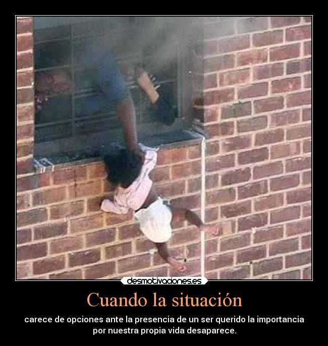 Cuando la situación - carece de opciones ante la presencia de un ser querido la importancia
por nuestra propia vida desaparece.