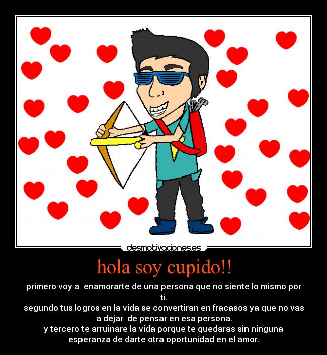 hola soy cupido!! - primero voy a enamorarte de una persona que no siente lo mismo por
ti.
segundo tus logros en la vida se convertiran en fracasos ya que no vas
a dejar de pensar en esa persona.
y tercero te arruinare la vida porque te quedaras sin ninguna
esperanza de darte otra oportunidad en el amor.